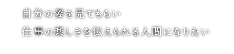 自分の姿を見てもらい仕事の楽しさを伝えられる人間になりたい